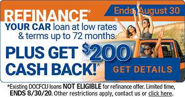 ENDs August 30 - Refinance your car loan at low rates & terms up to 72 months. PLUS GET $200 CASH BACK* Get details now. Existing DOCFCU Loans NOT ELIGIBLE.